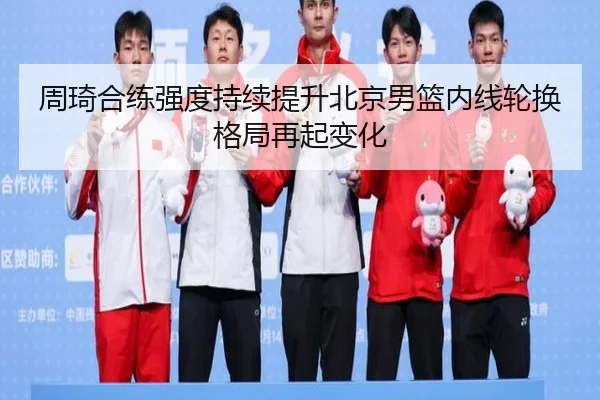 周琦合练强度持续提升北京男篮内线轮换格局再起变化